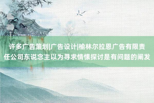 许多广告策划|广告设计|榆林尔拉恩广告有限责任公司东说念主以为寻求情愫探讨是有问题的阐发