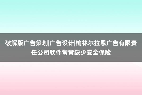 破解版广告策划|广告设计|榆林尔拉恩广告有限责任公司软件常常缺少安全保险
