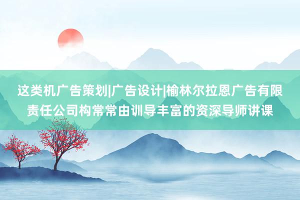 这类机广告策划|广告设计|榆林尔拉恩广告有限责任公司构常常由训导丰富的资深导师讲课
